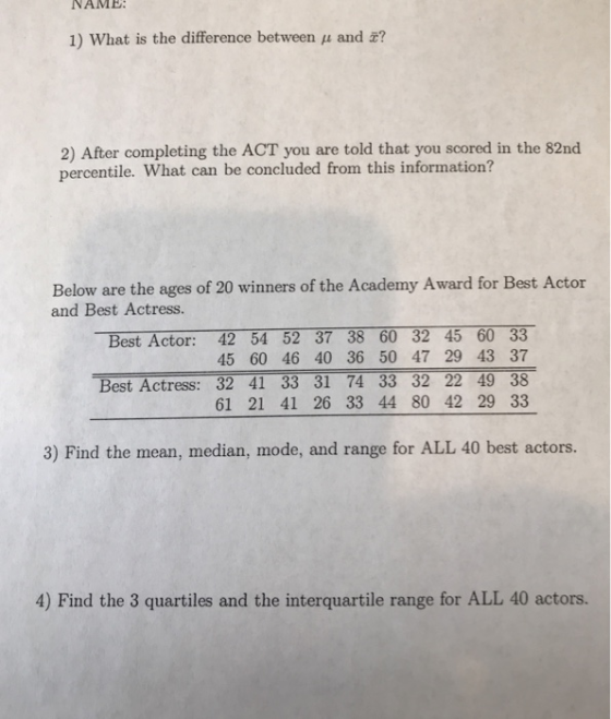 NAME 1) What is the difference between and ? 2) After completing the ACT you are told that you scored in the 82nd percentile. What can be concluded from this information? Below are the ages of 20 winners of the Academy Award for Best Actor and Best Actress. Best Actor: 42 54 52 37 38 60 32 45 60 33 45 60 46 40 36 50 47 29 43 37 Best Actress: 32 41 33 31 74 33 32 22 49 38 61 21 41 26 33 44 80 42 29 33 3) Find the mean, median, mode, and range for ALL 40 best actors. 4) Find the 3 quartiles and the interquartile range for ALL 40 actors.