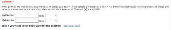 Question 7 Three particles are fixed on an x axis. Particle 1 of charge q1 is at x =-a and particle 2 of charge q2 is at x = +a. If their net electrostatic force on particle 3 of charge Q is to be zero, what must be the ratio qi/q when particle 3 is at (a) x+0.354a and (b)x+2.08a? (a) Number (b) Number Click if you would like to Show Work for this question: Open Show Work Units Units