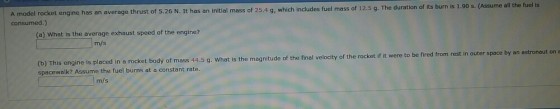 A model rocket engine has an average thrust of 5.26 N. It has an initial mass of 25.4 g, which includes fuel mass of 12.5 g. The duration consumed.) of its burn is 1.90 s. (Assume all the fuel is (a) What is the average exhaust speed of the engine? m/s (b) This engine is placed in a rocket body of mass 44.5 spacewalk? Assume the fuel burns at a constant rate. g. What is the magnitude of the final velocity of the rocket if it were to be fired from rest in outer space by an astronaut on of the final velocity oft m/s