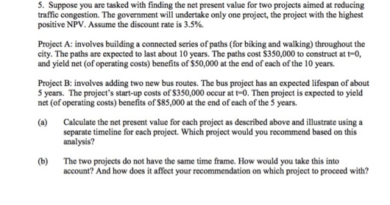 5. Suppose you are tasked with finding the net present value for two projects aimed at reducing traffic congestion. The government will undertake only one project, the project with the highest positive NPV. Assume the discount rate is 3.5%. Project A: involves building a connected series of paths (for biking and walking) throughout the city. The paths are expected to last about 10 years. The paths cost S350,000 to construct at t-0, and yield net (of operating costs) benefits of $50,000 at the end of each of the 10 years. Project B: involves adding two new bus routes. The bus project has an expected lifespan of about 5 years. The projects start-up costs of S350,000 occur at t-0. Then project is expected to yield net (of operating costs) benefits of $85,000 at the end of each of the 5 years. (a) Calculate the net present value for each project as described above and illustrate using a separate timeline for each project. Which project would you recommend based on this analysis? (b) The two projects do not have the same time frame. How would you take this into account? And how does it affect your recommendation on which project to proceed with?