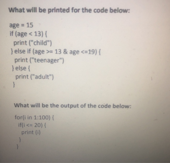 What will be printed for the code below: age = 15 if (age < 13) { print (child) } else if (age >= 13 & age <=19) { print (