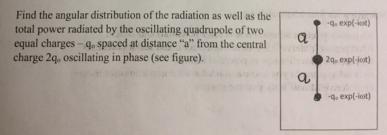 -qo exp(-iot) Find the angular distribution of the radiation as well as the total power radiated by the oscillating quadrupole of two equal charges -- qo spaced at distance “a” from the central charge 2qo oscillating in phase (see figure). a 2q, exp(-iot) -qo exp(-iot)