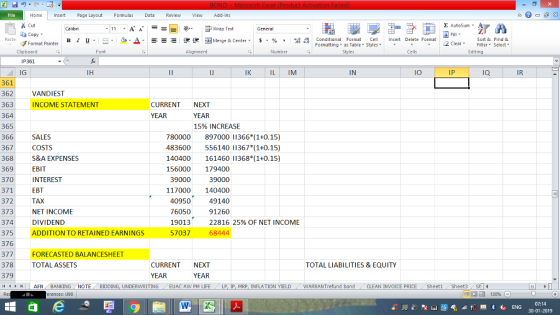 Home nert Page Layout Formulas Data Review View dd-Ins Cut aCopy Σ AutoSum ー E ゴWrap Text B า 프 . Ej-., Δ. : r_一 逻锂函Merge & Center. $, % , 弼,8 conditional Format . Cell Insert Delete Format Paste Sort &Find & Format Painter Formatting as Table Styles2 Clear Clipboard Font Alignment Number Styles Cells Edting IP361 IG IJ IK IL IM IN IO IP IQ IR 361 362 363 364 365 366 367 368 369 370 371 372 373 374 375 376 377 378 379 VANDIEST INCOME STATEMENT CURRENT NEXT YEAR YEAR 15% INCREASE 780000 897000 11366 (1+0.15) 483600 556140 11367 (1+0.15) 140400 161460 11368 *(1+0.15) 156000 179400 SALES COSTS S&A EXPENSES EBIT INTEREST EBT TAX NET INCOME DIVIDEND ADDITION TO RETAINED EARNINGS 39000 39000 117000 140400 49140 40950 76050 91260 19013 57037 22816 25% OF NET INCOME 68444 FORECASTED BALANCESHEET TOTAL ASSETS TOTAL LIABILITIES & EQUITY CURRENT NEXT YEAR YEAR 커 AFN BANKINGNOTE BIDDING UNDERWRITING EUAC AW PM LIFE LP IP MRP INFLATION YIELD WARRANT fund bond CLEAN INVOICE PRICE Sheet1 Sheet3 14 - - erences: 1193 07:14
