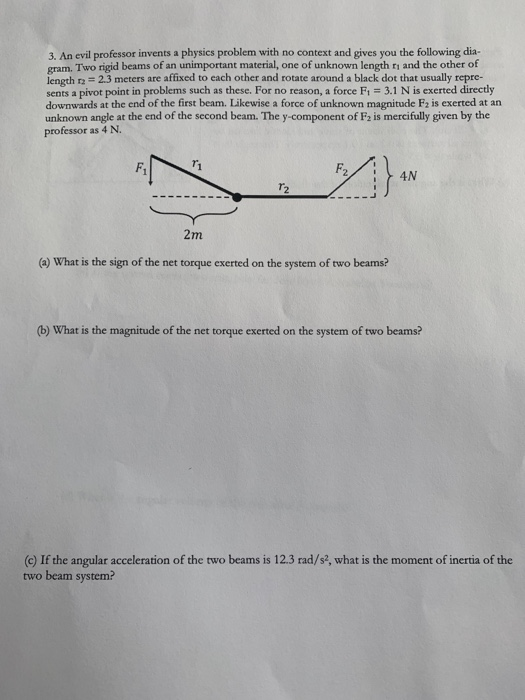 3. An evil professor invents a physics problem with no context and gives you the following dia- gram. Two rigid beams of an unimportant material, one of unknown length ri and the other of length r2 2.3 meters are affixed to each other and rotate around a black dot that usually repre- sents a pivot point in problems such as these. For no reason, a force Fi 3.1 N is exerted directly downwards at the end of the first beam. Likewise a force of unknown magnitude F2 is exerted at an unknown angle at the end of the second beam. The y-component of F2 is mercifully given by the professor as 4 N. 2m (a) What is the sign of the net torque exerted on the system of two beams? (b) What is the magnitude of the net torque exerted on the system of two beams? (c) If the angular acceleration of the two beams is 12.3 rad/s2, what is the moment of inertia of the two beam system?
