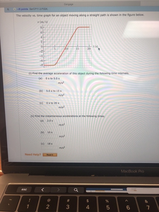 6 -6 points SerCP11 2P024 The velocity vs. time graph for an object moving along a straight path is shown in the figure below. u (m/s) 0 15 20(s) (1)Find the average acceleration of this object during the following time intervals. (a) 0 s to 5.0s m/s2 (b) 5.0 s to 15s (c) 0s to 20s ()Find the instantaneous accelerations at the following times. (a) 2.0 s m/s2 (b) 10 s (c) 18 s m/s2 Need Help? Resd MacBook Pro esc 2 3 4 6 7