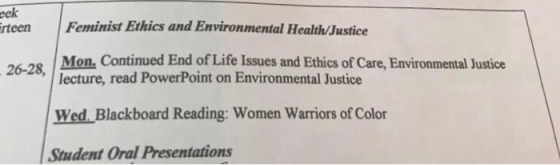 eek rteen Feminist Ethics and Environmental Health Justice 26-28 Mon, Continued End of Life Issues and Ethics of Care, Environmental Justice lecture, read PowerPoint on Environmental Justice Wed.Blackboard Reading: Women Warriors of Color Student Oral Presentations