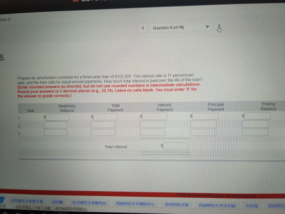 Qulz 2 Question 6 (of 18) Prepare an amortization schedule for a three-year loan of $102,000 The interest rate is 11 percent per year, a nd the loan calls for equal annual payments. How much total interest is paid over the life of the loan? (Enter rounded answers as directed, but do not use rounded numbers in intermediate calculations. Round your answers to 2 decimal places (e.g., 32.16). Leave no cells blank. You must enter 0for the answer to grade correctly) Beginning Balance Total Payment Interest Payment Principal Payment Ending Balance Year Total interest 同花顺官方免费下载 同花顺 东北师范大学教务处 西南财经大学课程中心 优选 为李逢悄生3玉妄조进豪11梁造施洒宜烈愆 非结构化决策 西南财经大学光华园光华园 西南财经 ,- ソ .