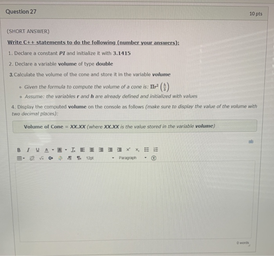 Question 27 10 pts (SHORT ANSWER) Write C++ statements to do the following (number your answers): 1. Declare a constant PI an