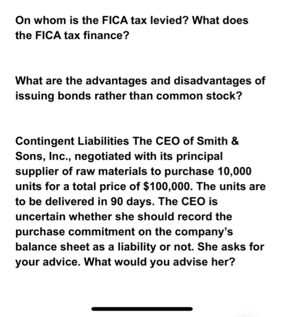 On whom is the FICA tax levied? What does the FICA tax finance? What are the advantages and disadvantages of issuing bonds rather than common stock? Contingent Liabilities The CEO of Smith & Sons, Inc., negotiated with its principal supplier of raw materials to purchase 10,000 units for a total price of $100,000. The units are to be delivered in 90 days. The CEO is uncertain whether she should record the purchase commitment on the companys balance sheet as a liability or not. She asks for your advice. What would you advise her?