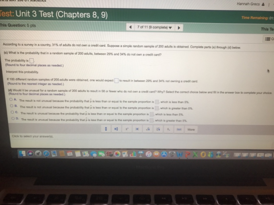 Hannah Greco & 1 est: Unit 3 Test (Chapters 8, 9) Time Remaining: 01 This Question: 5 pts 7 of 11 (9 complete) This Te According to a survey in aconty, 31% of adults do not own aredit card. Suppose a simple random sampleof200 adults is obtained. Complete parts (a) Prough (d) below (c) What is the probabity that in a random sample of 200 adults, between 29% and 34% do not own a credit card? The probability is Round to four decimal places as needed.) Interpret this probability different random samples of200adults were obtained, one would @xpect[]toresult in between 29% and 34.ot owning aaedt Round to the nearest integer as needed.) ad d) Would it be unusual for a random sample of 200 adults to result in 58 or fewer who do not own a credit card? Why? Select the comrect choice below and fill in the answer box to complete your choice. Round to four decimal places as needed) O B. Ос. O D. The resulsrot unusual because the probability that p is less than or equal to ษาย sample proportion i.which is less than 5% The result is not unusual because the probabity that p is less than or equal ben sample proportion is which įpeatetan5% The result-urusual because the probabity that p is less than or equal to the sample proponon is meB han The resdisunusual because the probabity that p is less than or equal to the sample proportion is-whch-gr-ter 5% Click to select your answerls)
