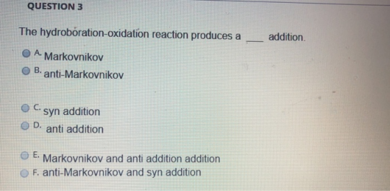 QUESTION 3 The hydroboration-oxidation reaction produces a O A Markovnikov O B. anti-Markovnikov addition. O C syn addition D. anti addition E Markovnikov and anti addition addition O F. anti-Markovnikov and syn addition