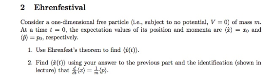 2 Ehrenfestival Consider a one-dimensional free particle (i.e., subject to no potential, V = 0) of mass m At a time t = 0, the expectation values of its position and momenta are (2) = zo and (p) = po, respectively. 1. Use Ehrenfests theorem to find (p(t) 2. Find (t)) using your answer to the previous part and the identification (shown in lecture) that 뚫(z) = m (p).