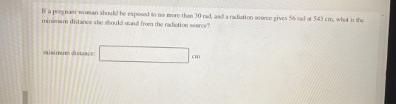 If a pregnant woman should be exposed to no more than 30 rad, and a radiation source gives 56 rad at 543 cm, what is the mini