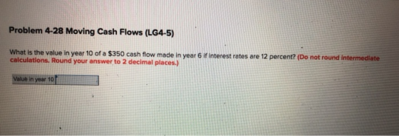 Problem 4-28 Moving Cash Flows (LG4-5) What is the value in year 10 of a $350 cash flow made in year 6 if interest rates are