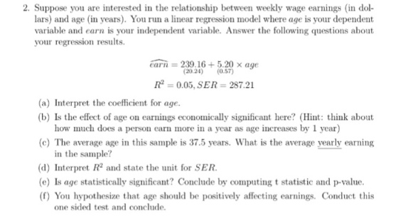 2. Suppose you are interested in the relationship between weekly wage earnings in dol lars) and age (in years). You run a linear regression model where age is your dependent variable and earn is your independent variable. Answer the following questions about your regression results. earn = 239.16 5.20 × age (20.24) (0.57) Ip = 0.05, SER 287.21 (a) Interpret the coefficient for age. (b) Is the effect of age on earnings economically significant here? (Hint: think about how much does a person earn more in a year as age increases by 1 year) (c) The average age in this sample is 37.5 years. What is the average yearly earning in the sample? (d) Interpret R2 and state the unit for SER. (e) Is age statistically significant? Conclude by computing t statistic and p-value. (f) You hypothesize that age should be positively affecting earnings. Conduct this one sided test and conclude