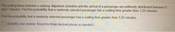 The waiting times between a subway departure schedule and the arrival of a passenger are uniformly distributed between and 7 minutes. Find the probability that a randomly selected passenger has a waiting time greater than 3 25 minutes Find the probability that a randomly selected passenger has a waiting time greater than 3 25 minutes (Simplify your answer. Round to three decimal places as needed)