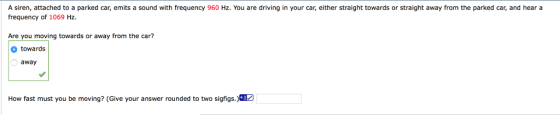 A siren, attached to a parked car, emits a sound with frequency 960 Hz. You are driving in your car, either straight towards or straight away from the parked car, and hear a frequency of 1069 Hz. Are you moving towards or away from the car? towards away How fast must you be moving? (Give your answer rounded to two sigfigs.)40