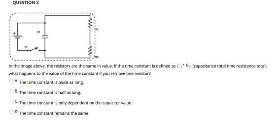 QUESTION 2 R1 C1 S1 R2 In the image above, the resistors are the same in value. If the time constant is defined as Ct RT (capacitance total time resistance total). what happens to the value of the time constant if you remove one resistor? A. B. OC. The time constant is twice as long The time constant is only dependent on the capacitor value D.The time constant remains the same.