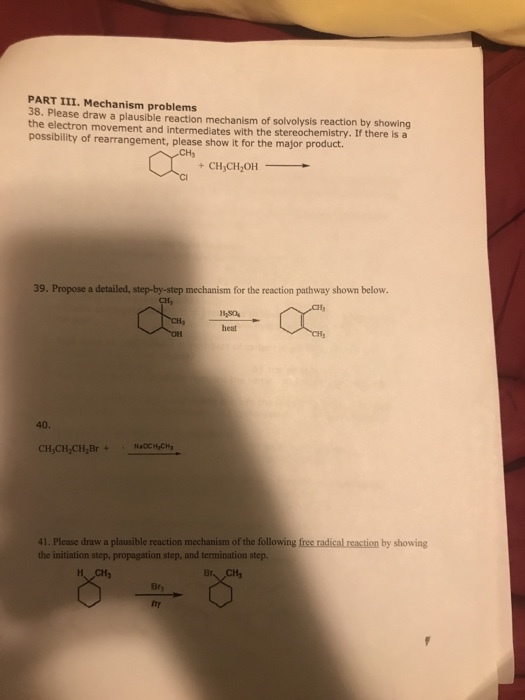 PART III. Mechanism problems 38. Please draw a plausible reaction mechanism of solvolysis reaction by showing poessbility of reermeer ned ntemesatws with the mao prmist. If there isa possibility of rearrangement, please show it for the major product CH3 39. Propose a detailed, step-by-step mechanism for the reaction pathway shown below. 40. CH,CH,CH,Br+NaCCC 41. Plcase draw a plausible reaction mechanism of the following free radical reaction by showing the initiation step, propagation step, and termination step. Bry