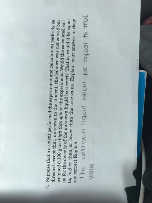 4. Suppose that a student performed the experiment and calculations perfectly as directed except that, unknown to the student, the balance was not zeroed but weighed 0.100 g too high throughout the experiment. Would the calculated val ue for the density of the unknown liquid be correct? That is, would it be equal to, higher than, or lower than the true value. Explain your answer in clear and correct English. The un nown liquid would be equal to tYue value