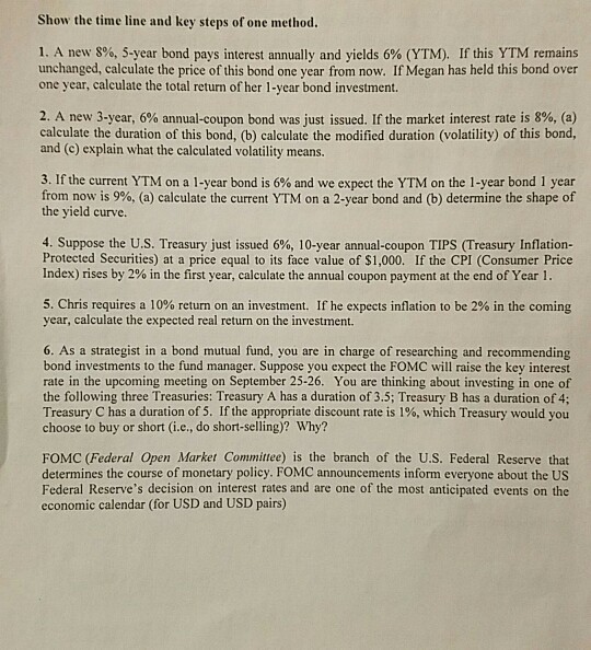 Show the time line and key steps of one method. 1. A new 8%, 5-year bond pays interest annually and yields 6% (YTM). If this YTM remains unchanged, calculate the price of this bond one year from now. If Megan has held this bond over one year, calculate the total return of her 1-year bond investment 2. A new 3-year, 6% annual-coupon bond was just issued. If the market interest rate is 8%, (a) calculate the duration of this bond, (b) calculate the modified duration (volatility) of this bond, and (c) explain what the calculated volatility means 3. If the current YTM on a 1-year bond is 6% and we expect the YTM on the 1-year bond 1 year from,now is 996, (a) calculate the current YTM on a 2-year bond and (b) determine the shape of the yield curve 4. Suppose the U.S. Treasury just issued 6%, 10-year annual-coupon TIPS (Treasury Inflation- Protected Securities) at a price equal to its face value of $1,000. If the CPI (Consumer Price Index) rises by 2% in the first year, calculate the annual coupon payment at the end of Year 1 5. Chris requires a 10% return on an investment. If he expects inflation to be 2% in the coming year, calculate the expected real return on the investment. 6. As a strategist in a bond mutual fund, you are in charge of researching and recommending bond investments to the fund manager. Suppose you expect the FOMC will raise the key interest rate in the upcoming meeting on September 25-26. You are thinking about investing in one of the following three Treasuries: Treasury A has a duration of 3.5; Treasury B has a duration of 4; Treasury C has a duration of 5. If the appropriate discount rate is 1%, which Treasury would you choose to buy or short (i.e., do short-selling)? Why? FOMC (Federal Open Market Committee) is the branch of the U.S. Federal Reserve that determines the course of monetary policy. FOMC announcements inform everyone about the US Federal Reserves decision on interest rates and are one of the most anticipated events on the economic calendar (for USD and USD pairs)