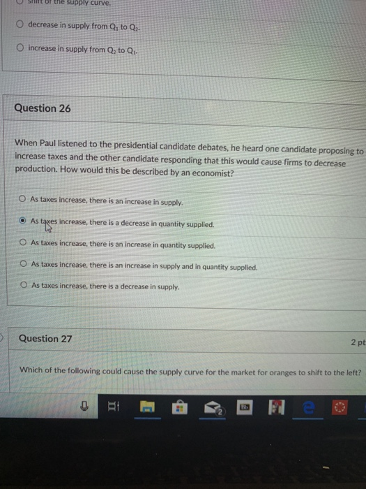 shntr tne supply curve O decrease in supply from Qs to Q O increase in supply from Q, to Q Question 26 When Paul listened to the presidential candidate debates, he heard one candidate proposing to increase taxes and the other candidate responding that this would cause firms to decrea production. How would this be described by an economist? O As taxes increase, there is an increase in supply. As tres increase, there is a decrease in quantity supplied. O As taxes increase, there is an increase in quantity supplied. O As taxes increase, there is an increase in supply and in quantity supplied O As taxes increase, there is a decrease in supply. Question 27 2 pt Which of the following could cause the supply curve for the market for oranges to shift to the left? 0