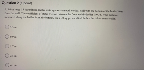 Question 2 (1 point) A 5.0-m long, 15-kg uniform ladder rests against a smooth vertical wall with the bottom of the ladder 3.