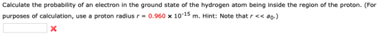 Calculate the probability of an electron in the ground state of the hydrogen atom being inside the region of the proton. (For