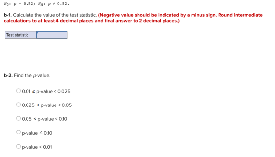Ho: p- 0.52; HA: p- 0.52. b-1. Calculate the value of the test statistic. (Negative value should be indicated by a minus sign. Round intermediate calculations to at least 4 decimal places and final answer to 2 decimal places.) Test statistic b-2. Find the p-value. 0.01 s p-value<0.025 0.025 s p-value0.05 0.05 s p-value < 0.10 p-value 20.10 O p-value< 0.01