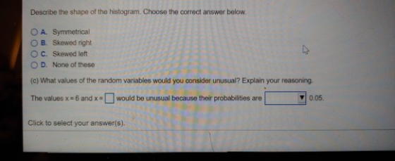 Describe the shape of the histogram. Choose the correct answer below OA. Symmetrical O B. Skewed right O C. Skewed left O D. None of these (c) What values of the random variables would you consider unusual? Explain your reasoning. The values x-6 andx would be unusual because their probabilities are Click to select your answer(s). 0.05