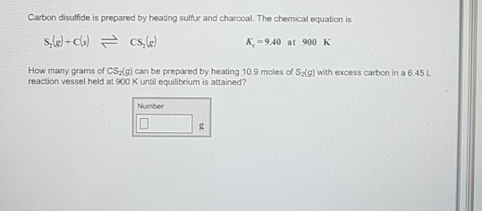 Carbon disulfide is prepared by heating sulfur and charcoal. The chemical equation is K940 at 900 K How many grams of CSzg) can be prepared by heating 10.9 moles of S(g) with excess carbon in a 645 L reaction vessel held at 900 K until equilibrium is attained? Number