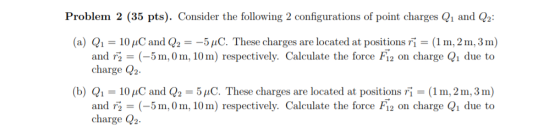 Problem 2 (35 pts). Consider the following 2 configurations of point charges Q1 and Q2 (a) Q,-10 pC and Q,--5 μC. These charges are located at positions r,-(1 m, 2 m, 3 m) and rg = (-5 m,0 m, 10 m) respectively. Calculate the force F12 on charge Q1 due to charge 2 (b) Q1-10uC and Q -5C. These charges are located at positions Fi(1m, 2m,3m) and r (-5m,0m, 10m) respectively. Calculate the force Fi2 on charge Qi due to charge Q2