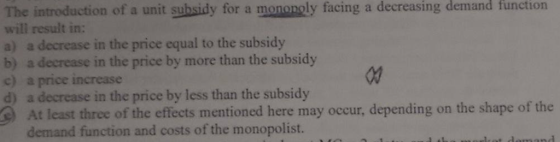 The introduction of a unit subsidy for a mononoly facing a decreasing demand function will result in: a) a decrease in the price equal to the subsidy b) a decrease in the price by more than the subsidy c) a price increase d) a decrease in the price by less than the subsidy At least three of the effects mentioned here may occur, depending on the shape of the demand function and costs of the monopolist.