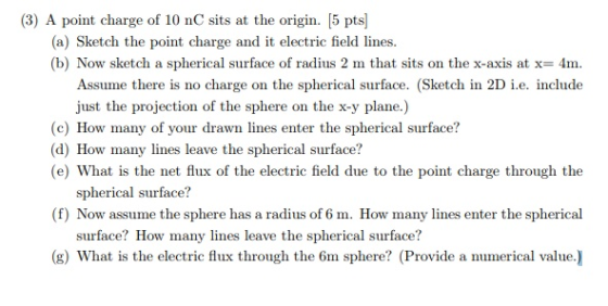 (3) A point charge of 10 nC sits at the origin. [5 pts] (a) Sketch the point charge and it electric field lines. (b) Now sketch a spherical surface of radius 2 m that sits on the x-axis at x-4m. Assume there is no charge on the spherical surface. (Sketch in 2D i.e. include just the projection of the sphere on the x-y plane.) (c) How many of your drawn lines enter the spherical surface? (d) How many lines leave the spherical surface? (e) What is the net flux of the electric field due to the point charge through the spherical surface? (f) Now assume the sphere has a radius of 6 m. How many lines enter the spherical surface? How many lines leave the spherical surface? (g) What is the electric flux through the 6m sphere? (Provide a numerical value.)