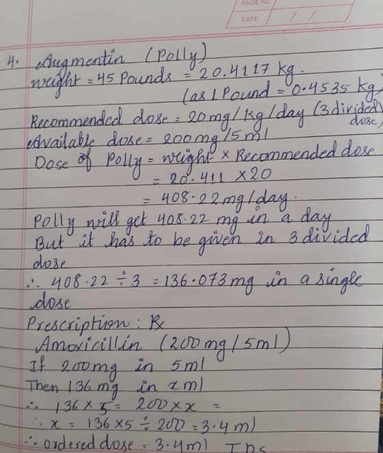PAGE No. DATE dose 4. Augmentin (Polly) weight = 45 pounds - 20.4117 kg - las 1 Pound -0.4535 kg Recommended dose : 20 mg/kgl