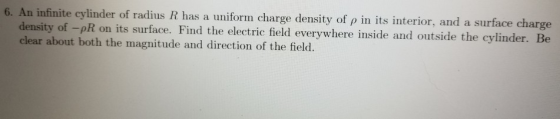 6. An infinite cylinder of radius R has a uniform charge density of ρ in its interior, and a surface charge side and outside the cylinder. Be density of -pR on its surface. Find the electric field everywhere in clear about both the magnitude and direction of the field.