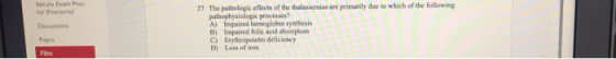 Seture Exam Proc- 27. The pathologic effects of the thalassemias are primarily due to which of the following tor Proctori Dncussions Pages pathophysiologic processes? A) Impaired hemoglebin synthesis B) Impaired folie acid ahicepion C) Erythropoictin deficiescy D) Los of inon