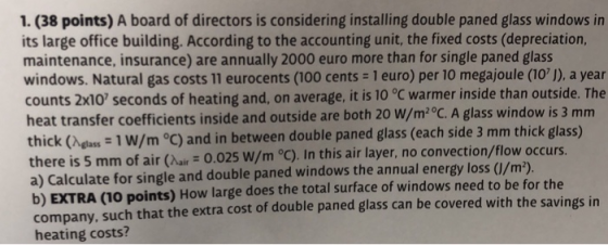 1. (38 points) A board of directors is considering installing double paned glass windows in its large office building. According to the accounting unit, the fixed costs (depreciation, maintenance, insurance) are annually 2000 euro more than for single paned glass windows. Natural gas costs 11 eurocents (100 cents 1 euro) per 10 megajoule (101), a year counts 2x10 seconds of heating and, on average, it is 10 °C warmer inside than outside. The heat transfer coefficients inside and outside are both 20 W/m2 °C. A glass window is 3 mm thick (Aelass 1 W/m C) and in between double paned glass (each side 3 mm thick glass) a) Calculate for single and double paned windows the annual energy loss (/m2 b) EXTRA (10 points) How large does the total surface of windows need to be for the company, such that the extra cost of double paned glass can be covered with the savings in heating costs?