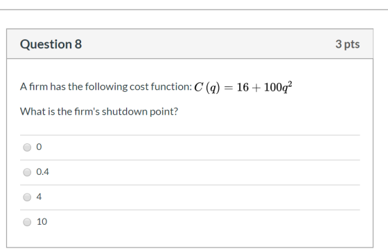 Question 8 3 pts Afirm has the following cost function: C (q) = 16 + 100q2 What is the firms shutdown point? OO O 0.4 04 O 1