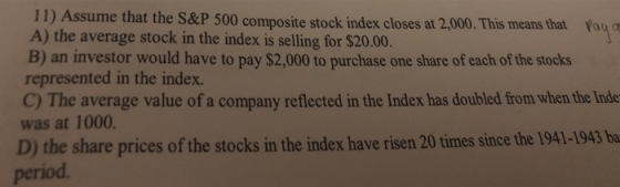 11) As A) the average stock in the index is selling for $20.00. B) an investor would have to pay $2,000 to purchase one share of each of the stocks represented in the index. C) The average value of a company reflected in the Index has doubled from when the Inde was at 1000 sume that the S&P 500 composite stock index closes at 2,000. This means that fag D) the shar period e prices of the stocks in the index have risen 20 times since the 1941-1943 ba