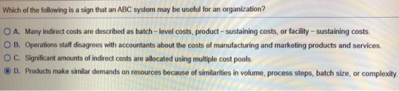Which of the following is a sign that an ABC system may be useful for an organization? O A. Many indirect costs are described