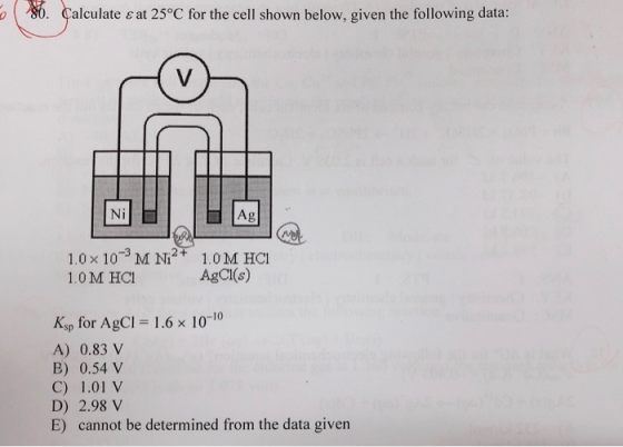 ayalculateeat25 °C forthecellshownbelow.giventhefollowingdata: Ni Ag 2+ 1.0 x 103 M N 1.0 M HCI AgCI(s) 1.0 M HCI Ksp for AgCI 1.6x 1010 A) 0.83V B) 0.54 V C) 1.01 V D) 2.98V E) cannot be determined from the data given