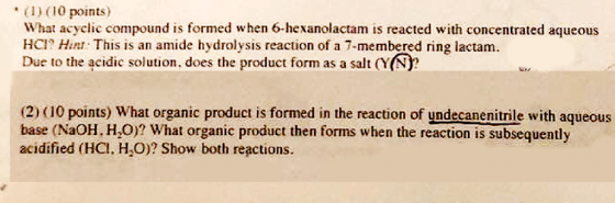 (10 poinis) What acyclic compound is formed when 6-hexanolactam is reacted with concentrated aqueous HC Hin This is an amide hydrolysis reaction of a 7-membered ring lactam. Due to the acidic solution, does the product form as a salt (Y(N? (2) (10 points) What organic product is formed in the reaction of yndecanenitrile with aqueous base (NaOH. HO)? What organic product then forms when the reaction is subsequently acidified (HCI, H O)? Show both reactions
