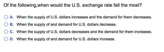 Of the following,when would the U.S. exchange rate fall the most? A. When the supply of U.S. dollars increases and the demand