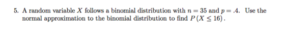 5. A random variable X follows a binomial distribution with n 35 and p-4. Use the normal approximation to the binomial distribution to find P(X < 16)