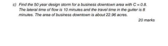 c) Find the 50 year design storm for a business downtown area with C = 0.8. The lateral time of flow is 10 minutes and the tr