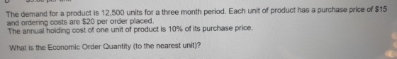 The demand for a product is 12,500 units for a three month period. Each unit of product has a purchase price of $15 and order