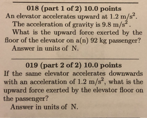 018 (part 1 of 2) 10.0 points An elevator accelerates upward at 1.2 m/s2. The acceleration of gravity is 9.8 m/s What is the upward force exerted by the floor of the elevator on a(n) 92 kg passenger? Answer in units of N 019 (part 2 of 2) 10.0 points If the same elevator accelerates downwards with an acceleration of 1.2 m/s, what is the upward force exerted by the elevator floor on the passenger? Answer in units of