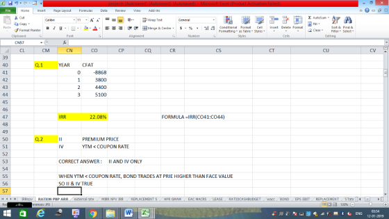 Home nert Page Layout Formulas Data Review View dd-Ins Cut E AutoSum ー E ゴWrap Text ta copy ▼ в 1 프 . Ej-., Δ. : rーー 逻锂函Merge & Center. $, % , 弼,8 Conditional Format eCell Insert Delete Format Sort &Find & Format Painter Formatting as Table Styles2 Clear Clipboard CN57 CL Alignment Number Cells Edting CM CN CO CP ca CR CS CT CU CV 39 40 41 42 43 Q.1 YEAR CFAT 0 8868 3800 3 5100 45 46 47 48 49 50 51 52 53 54 IRR 22.08% FORMULA IRR(CO41:C044) Q.2 PREMIUM PRICE YTM<COUPON RATE CORRECT ANSWER: II AND IV ONLY WHEN YTM< COUPON RATE, BOND TRADES AT PRIE HIGHER THAN FACE VALUE SO II & IV TRUE 56 57 11 1 トト | IRRmpv RATION PBP ARR external rate -MIRR NPV 1RR REPLACEMENT S - HPR GMAM EAC MACRS RATIOCASHBUDGET acc . BOND CEPS EBIT-REPLACEMENT -STats- ▶ erences: JF8 福 130% 03:54 12-01-2019