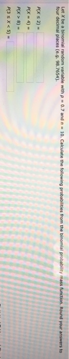 Let X be a binomial random variable with p four decimal places (e.g. 98.7654) 10. Calculate the following probabilities from the binomial probability mass function. Round your answers to 0.7 and n